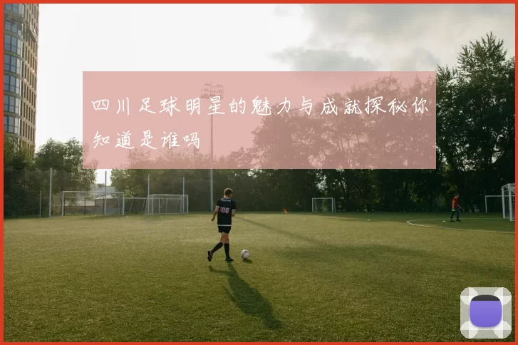 四川足球明星的魅力与成就探秘你知道是谁吗