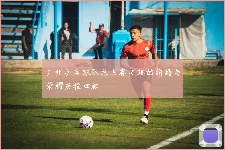 广州乒乓球队总决赛之路的拼搏与荣耀历程回顾