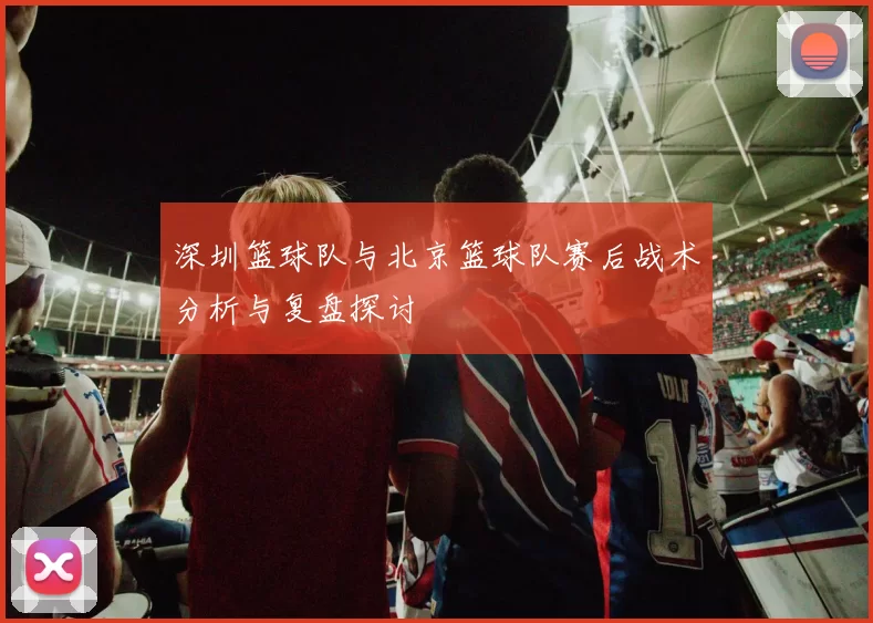 深圳篮球队与北京篮球队赛后战术分析与复盘探讨