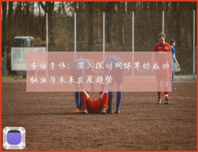 专访李伟：深入探讨网球界的成功秘诀与未来发展趋势