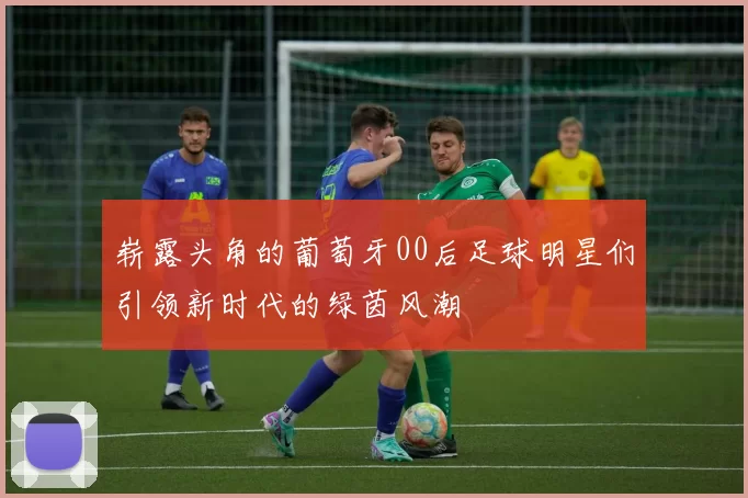 崭露头角的葡萄牙00后足球明星们引领新时代的绿茵风潮