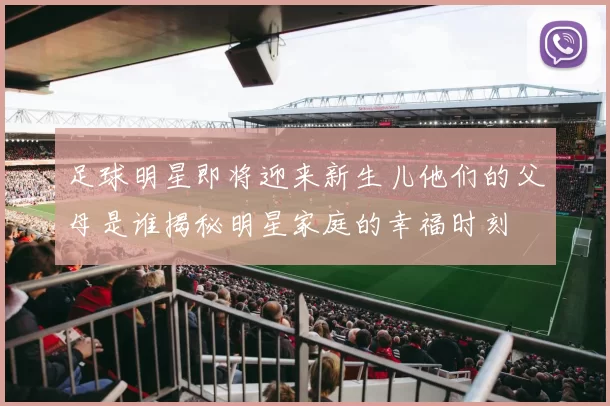 足球明星即将迎来新生儿他们的父母是谁揭秘明星家庭的幸福时刻