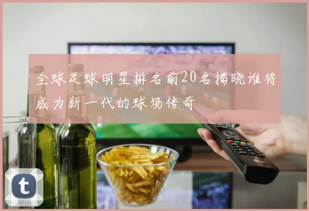 全球足球明星排名前20名揭晓谁将成为新一代的球场传奇