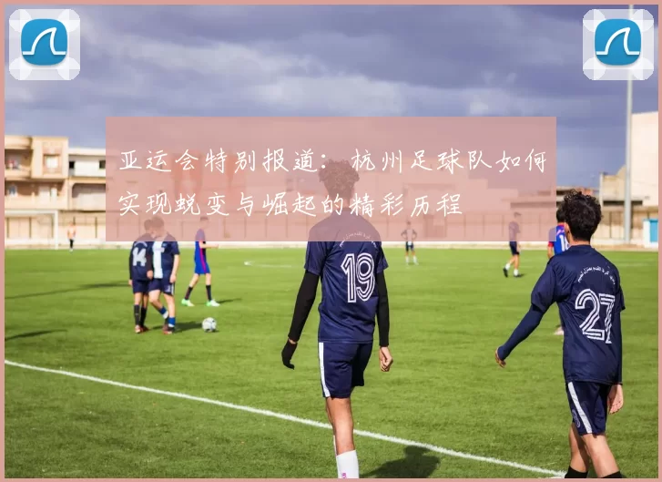亚运会特别报道：杭州足球队如何实现蜕变与崛起的精彩历程