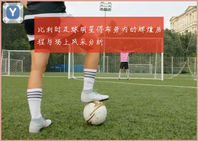比利时足球明星得布劳内的辉煌历程与场上风采分析