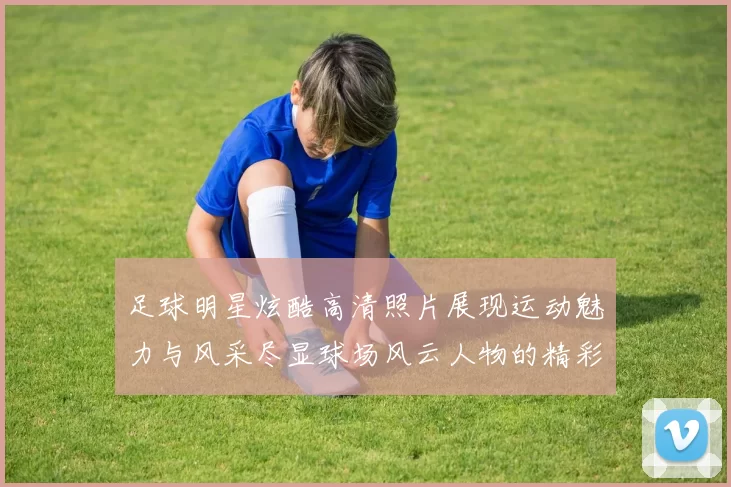 足球明星炫酷高清照片展现运动魅力与风采尽显球场风云人物的精彩瞬间
