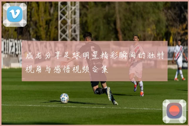 成龙分享足球明星精彩瞬间的独特视角与感悟视频合集