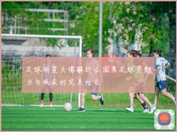 足球明星头像解析法国男足球员魅力与风采的完美结合