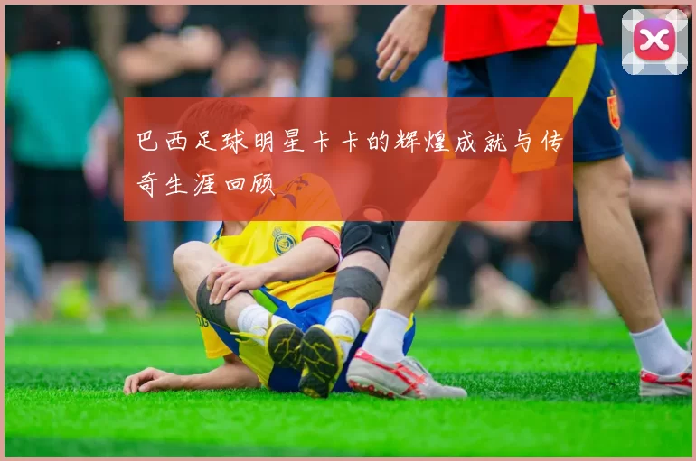 巴西足球明星卡卡的辉煌成就与传奇生涯回顾