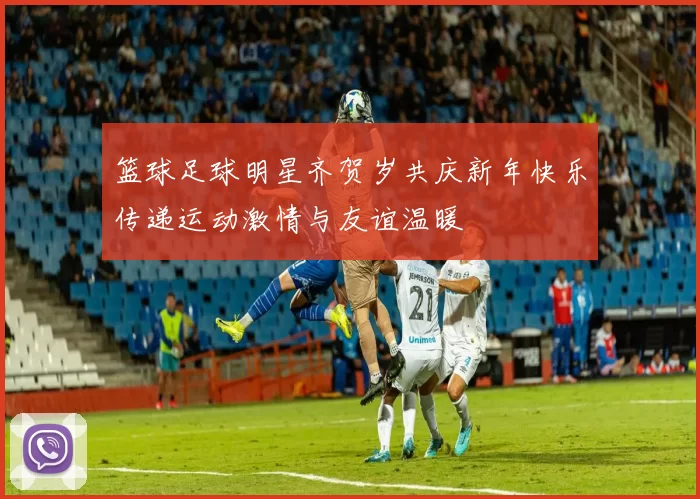 篮球足球明星齐贺岁共庆新年快乐传递运动激情与友谊温暖
