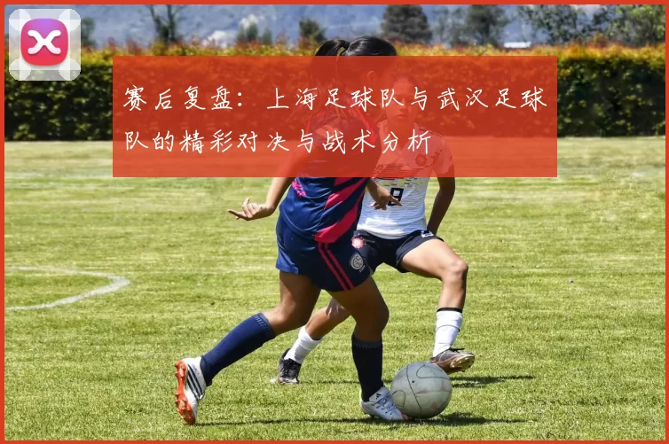 赛后复盘：上海足球队与武汉足球队的精彩对决与战术分析