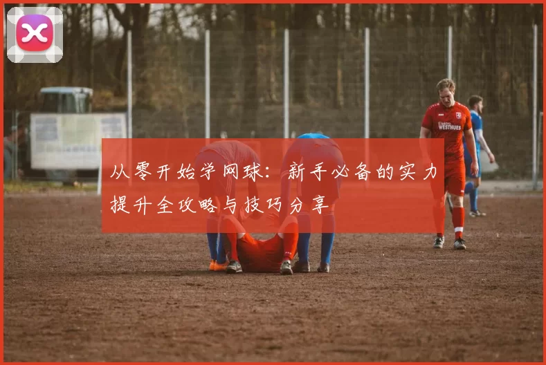 从零开始学网球：新手必备的实力提升全攻略与技巧分享