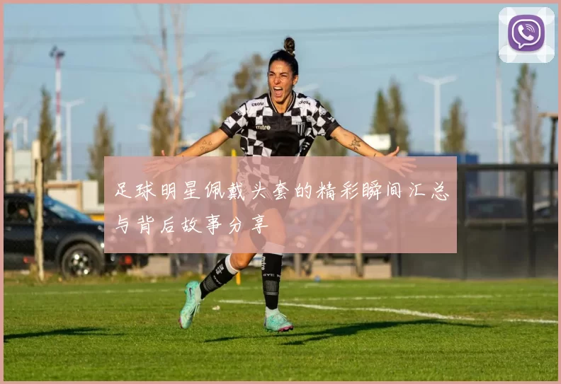 足球明星佩戴头套的精彩瞬间汇总与背后故事分享
