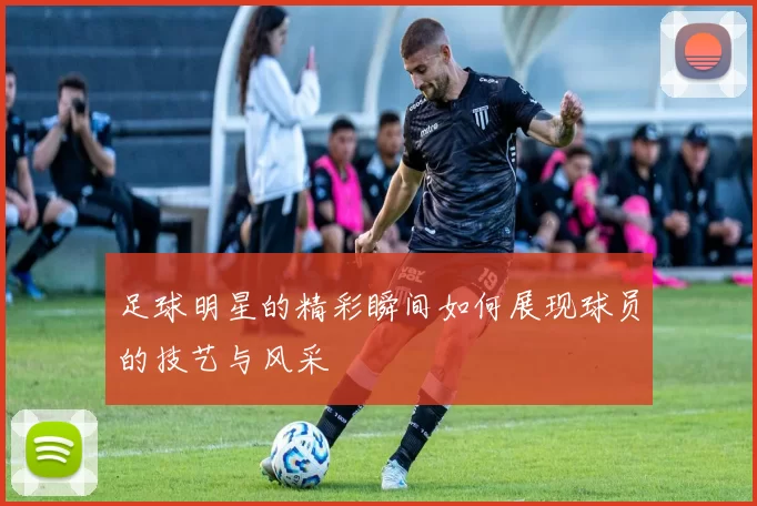 足球明星的精彩瞬间如何展现球员的技艺与风采