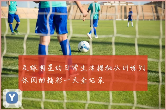 足球明星的日常生活揭秘从训练到休闲的精彩一天全记录