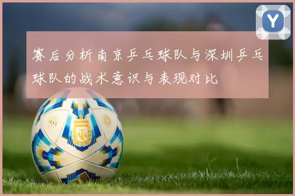 赛后分析南京乒乓球队与深圳乒乓球队的战术意识与表现对比