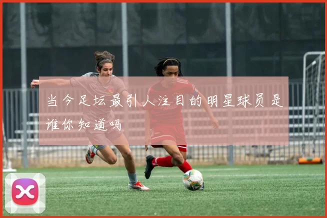 当今足坛最引人注目的明星球员是谁你知道吗