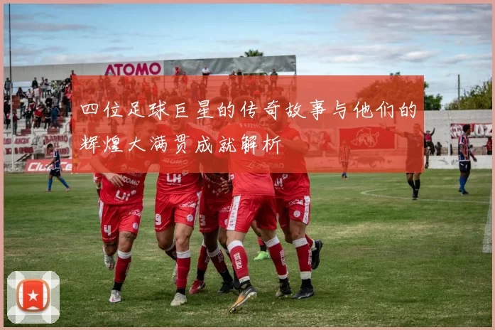 四位足球巨星的传奇故事与他们的辉煌大满贯成就解析
