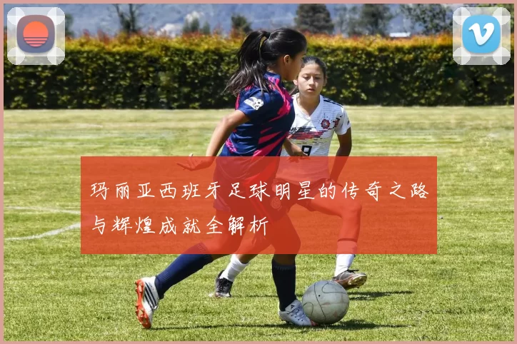 玛丽亚西班牙足球明星的传奇之路与辉煌成就全解析