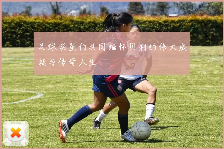 足球明星们共同缅怀贝利的伟大成就与传奇人生