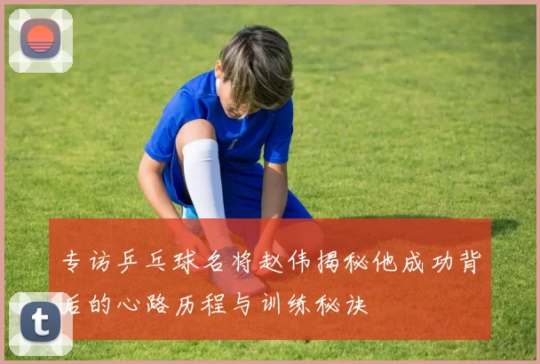 专访乒乓球名将赵伟揭秘他成功背后的心路历程与训练秘诀