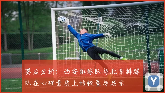 赛后分析：西安排球队与北京排球队在心理素质上的较量与启示