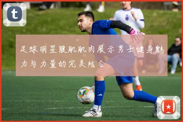 足球明星腹肌肌肉展示男士健身魅力与力量的完美结合