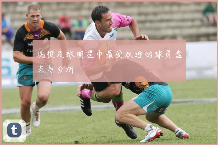 现役足球明星中最受欢迎的球员盘点与分析
