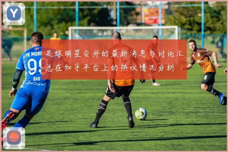 足球明星合并的最新消息与讨论汇总在知乎平台上的热议情况分析