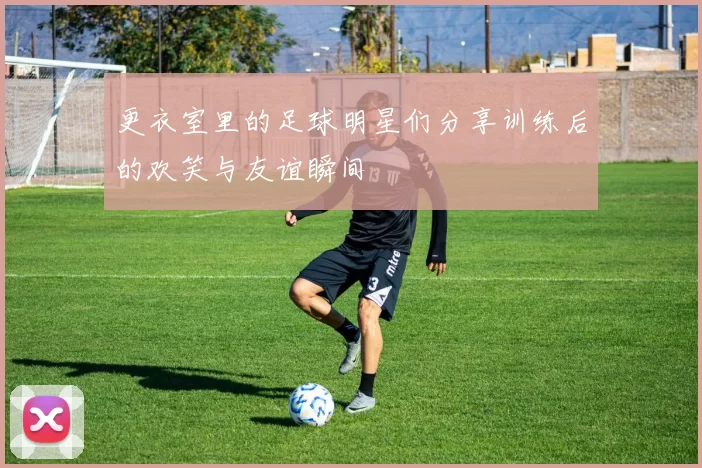 更衣室里的足球明星们分享训练后的欢笑与友谊瞬间
