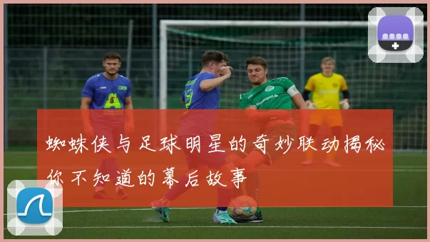 蜘蛛侠与足球明星的奇妙联动揭秘你不知道的幕后故事